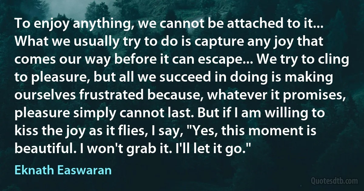 To enjoy anything, we cannot be attached to it... What we usually try to do is capture any joy that comes our way before it can escape... We try to cling to pleasure, but all we succeed in doing is making ourselves frustrated because, whatever it promises, pleasure simply cannot last. But if I am willing to kiss the joy as it flies, I say, "Yes, this moment is beautiful. I won't grab it. I'll let it go." (Eknath Easwaran)