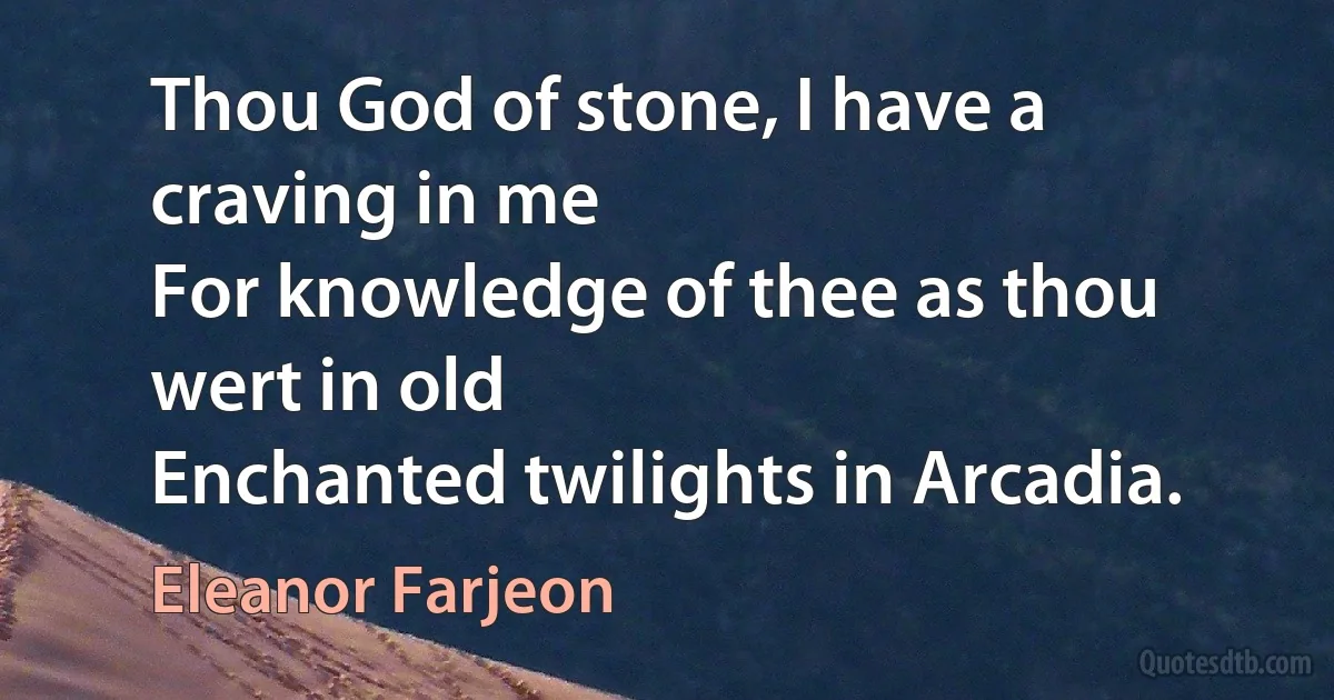 Thou God of stone, I have a craving in me
For knowledge of thee as thou wert in old
Enchanted twilights in Arcadia. (Eleanor Farjeon)