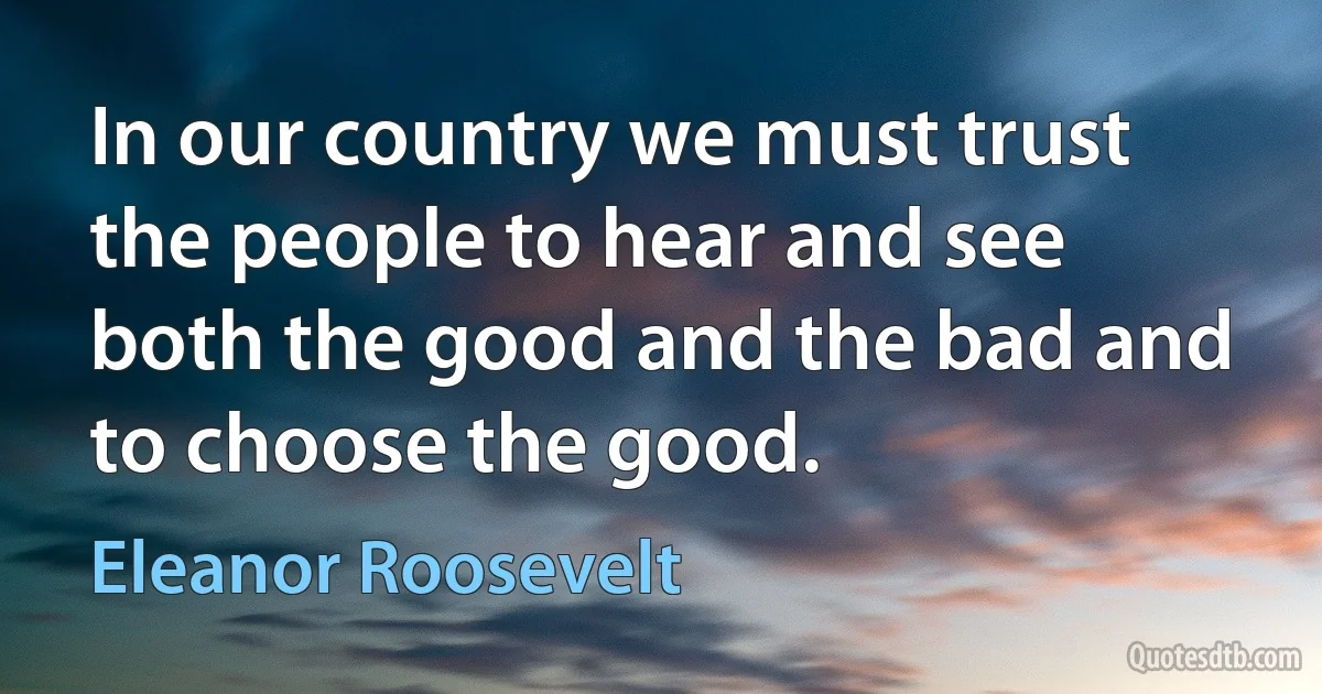 In our country we must trust the people to hear and see both the good and the bad and to choose the good. (Eleanor Roosevelt)