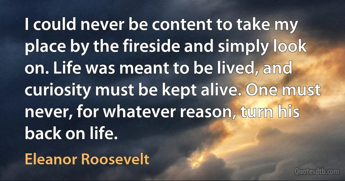 I could never be content to take my place by the fireside and simply look on. Life was meant to be lived, and curiosity must be kept alive. One must never, for whatever reason, turn his back on life. (Eleanor Roosevelt)