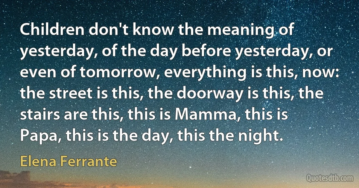 Children don't know the meaning of yesterday, of the day before yesterday, or even of tomorrow, everything is this, now: the street is this, the doorway is this, the stairs are this, this is Mamma, this is Papa, this is the day, this the night. (Elena Ferrante)