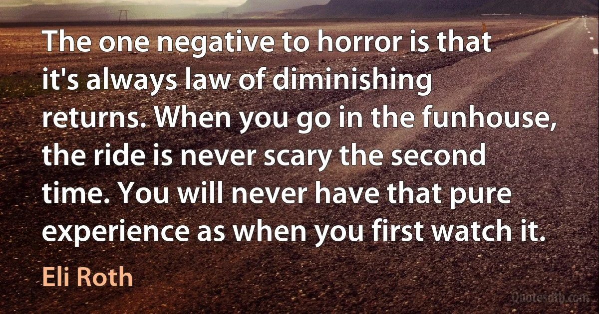 The one negative to horror is that it's always law of diminishing returns. When you go in the funhouse, the ride is never scary the second time. You will never have that pure experience as when you first watch it. (Eli Roth)