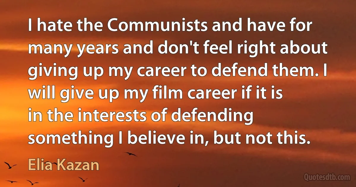 I hate the Communists and have for many years and don't feel right about giving up my career to defend them. I will give up my film career if it is in the interests of defending something I believe in, but not this. (Elia Kazan)