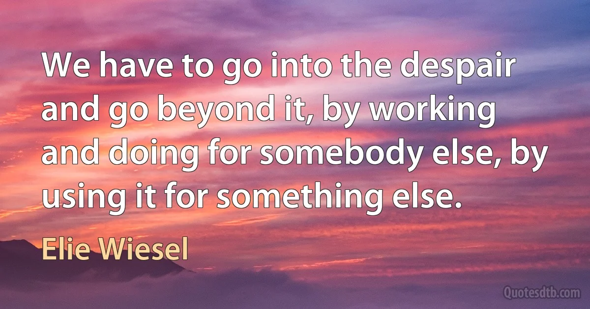 We have to go into the despair and go beyond it, by working and doing for somebody else, by using it for something else. (Elie Wiesel)