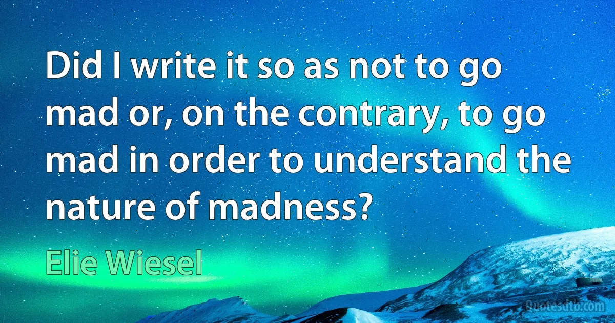 Did I write it so as not to go mad or, on the contrary, to go mad in order to understand the nature of madness? (Elie Wiesel)