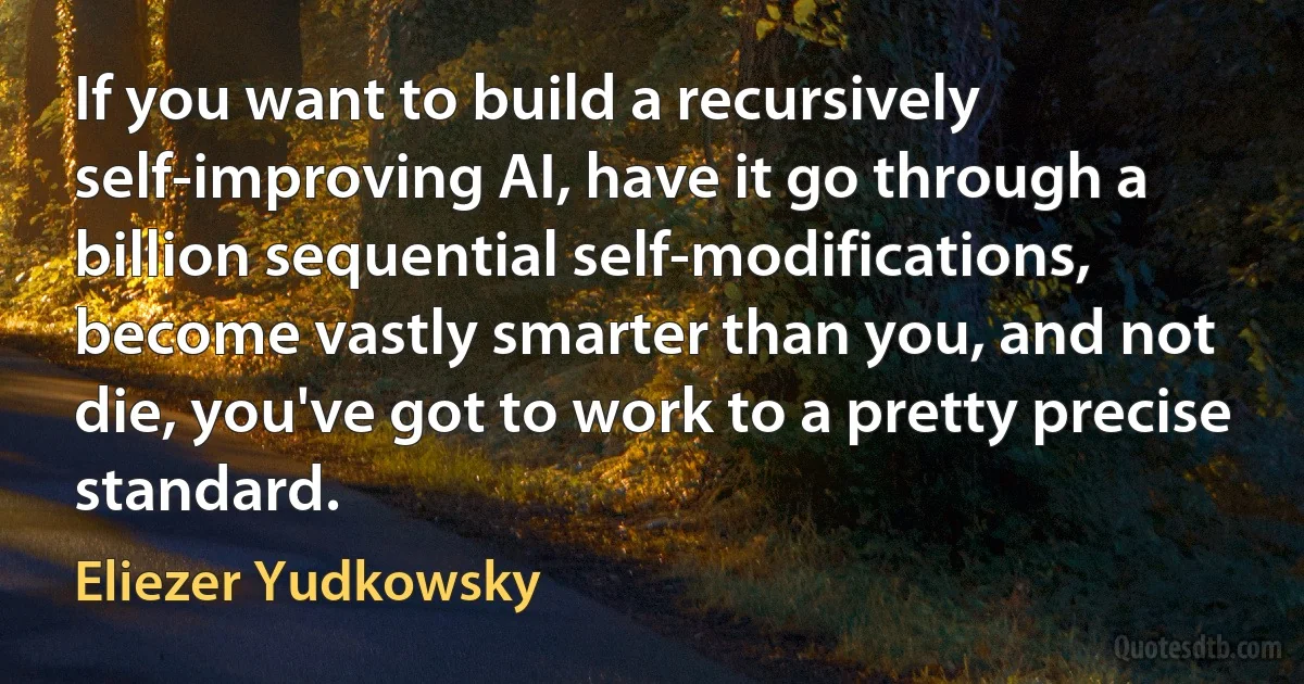 If you want to build a recursively self-improving AI, have it go through a billion sequential self-modifications, become vastly smarter than you, and not die, you've got to work to a pretty precise standard. (Eliezer Yudkowsky)