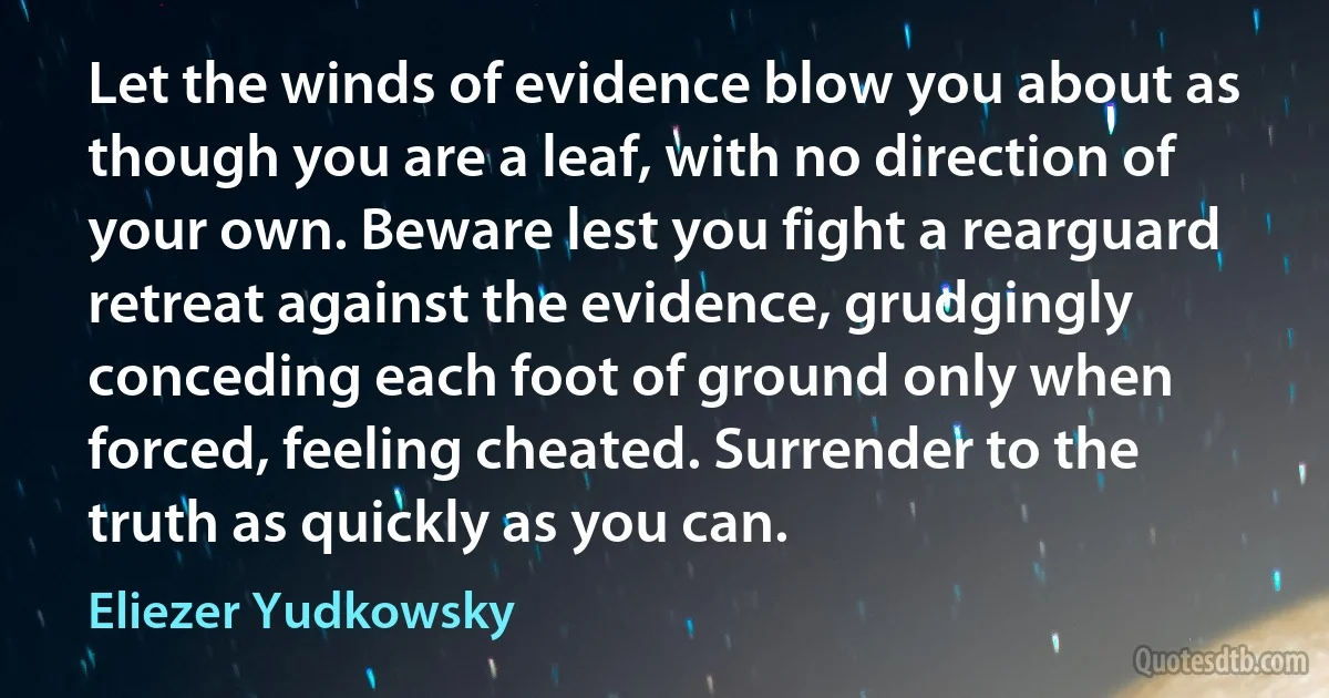 Let the winds of evidence blow you about as though you are a leaf, with no direction of your own. Beware lest you fight a rearguard retreat against the evidence, grudgingly conceding each foot of ground only when forced, feeling cheated. Surrender to the truth as quickly as you can. (Eliezer Yudkowsky)