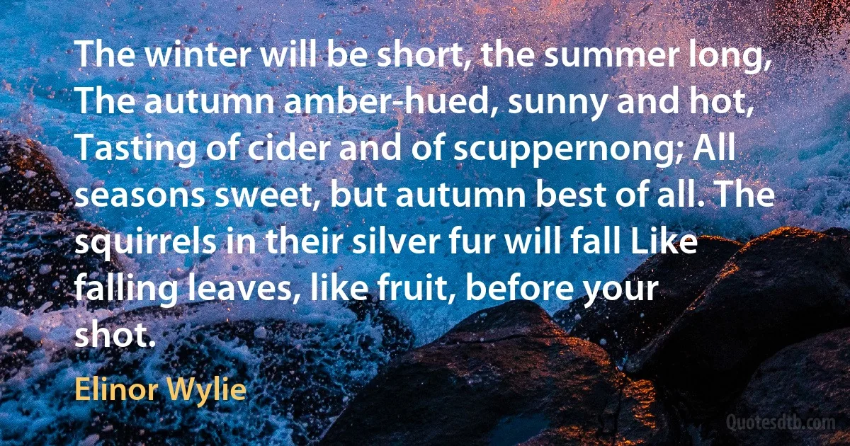 The winter will be short, the summer long, The autumn amber-hued, sunny and hot, Tasting of cider and of scuppernong; All seasons sweet, but autumn best of all. The squirrels in their silver fur will fall Like falling leaves, like fruit, before your shot. (Elinor Wylie)