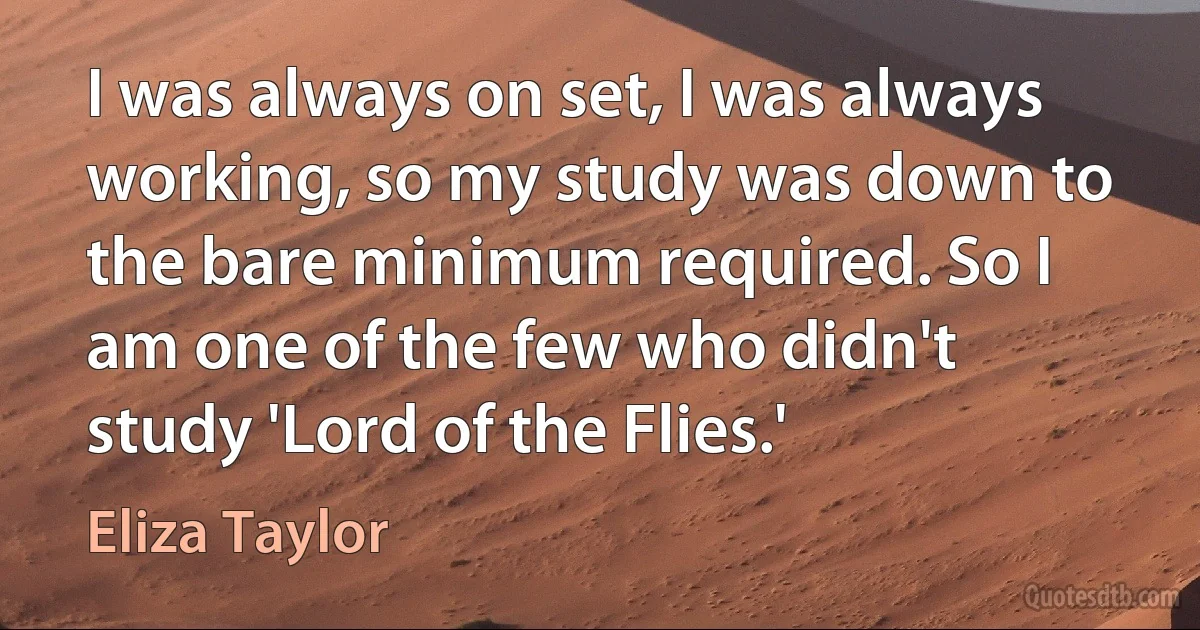 I was always on set, I was always working, so my study was down to the bare minimum required. So I am one of the few who didn't study 'Lord of the Flies.' (Eliza Taylor)