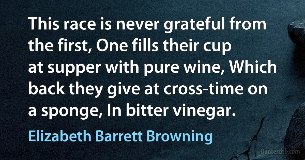 This race is never grateful from the first, One fills their cup at supper with pure wine, Which back they give at cross-time on a sponge, In bitter vinegar. (Elizabeth Barrett Browning)