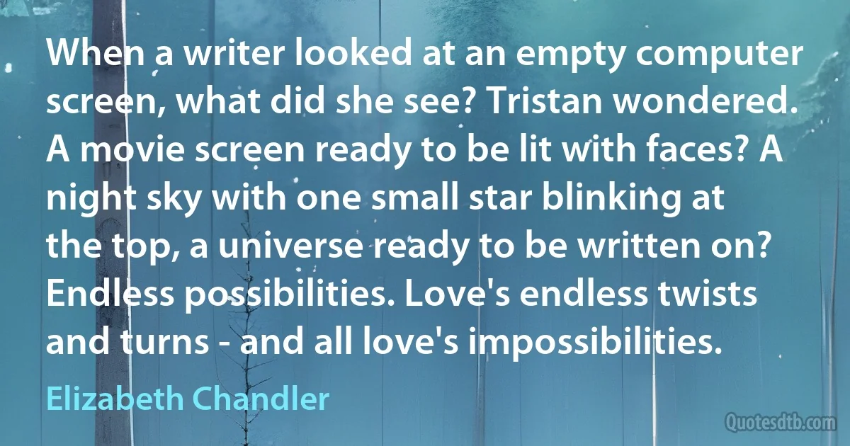 When a writer looked at an empty computer screen, what did she see? Tristan wondered. A movie screen ready to be lit with faces? A night sky with one small star blinking at the top, a universe ready to be written on? Endless possibilities. Love's endless twists and turns - and all love's impossibilities. (Elizabeth Chandler)