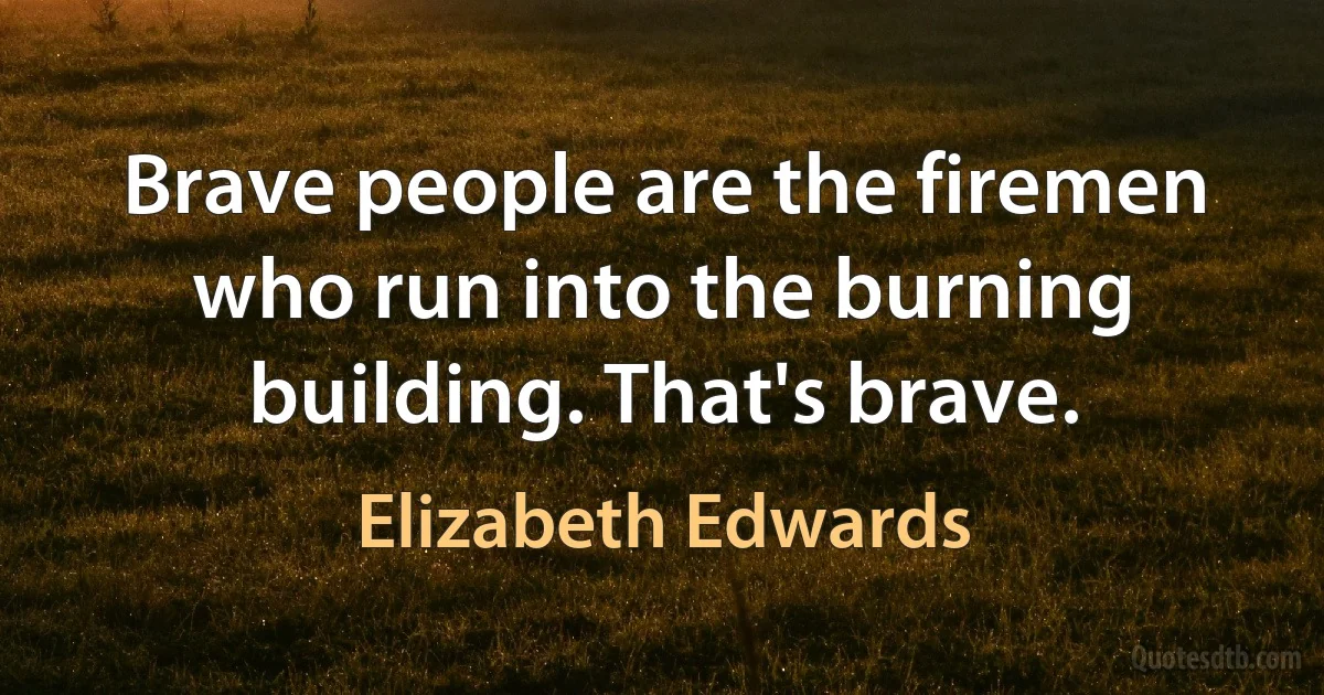 Brave people are the firemen who run into the burning building. That's brave. (Elizabeth Edwards)