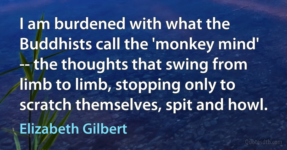 I am burdened with what the Buddhists call the 'monkey mind' -- the thoughts that swing from limb to limb, stopping only to scratch themselves, spit and howl. (Elizabeth Gilbert)