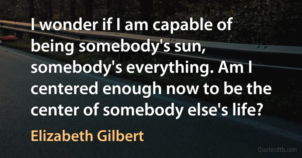 I wonder if I am capable of being somebody's sun, somebody's everything. Am I centered enough now to be the center of somebody else's life? (Elizabeth Gilbert)