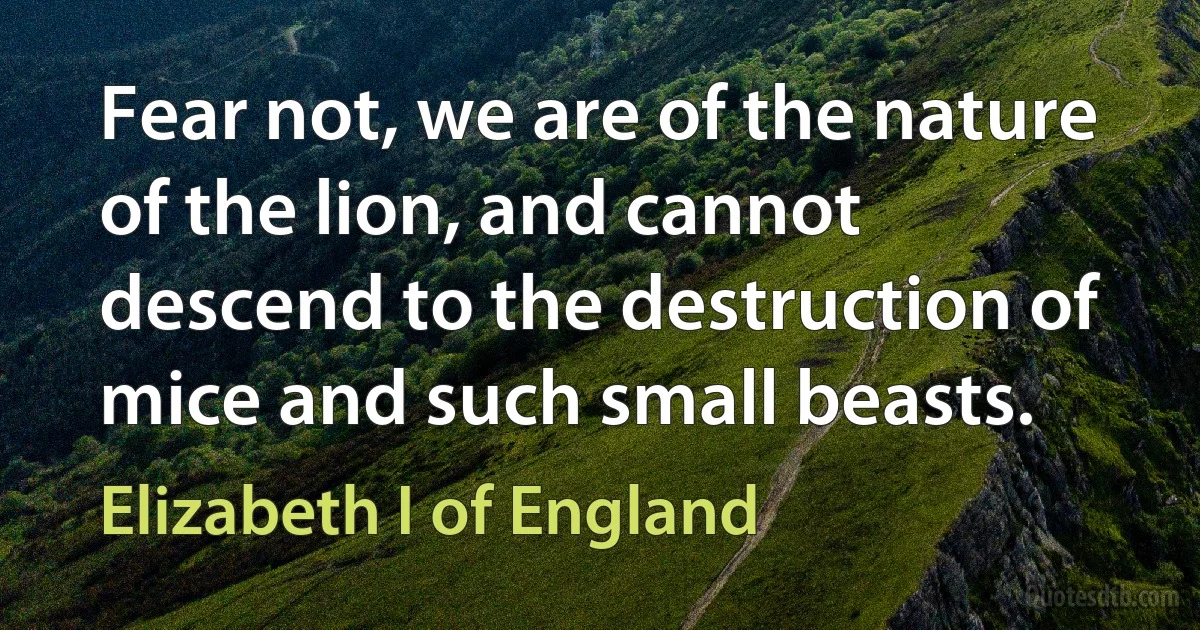 Fear not, we are of the nature of the lion, and cannot descend to the destruction of mice and such small beasts. (Elizabeth I of England)