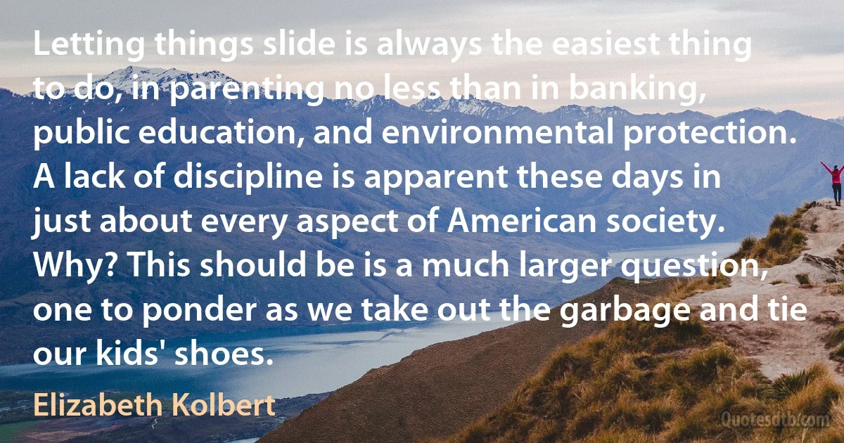 Letting things slide is always the easiest thing to do, in parenting no less than in banking, public education, and environmental protection. A lack of discipline is apparent these days in just about every aspect of American society. Why? This should be is a much larger question, one to ponder as we take out the garbage and tie our kids' shoes. (Elizabeth Kolbert)