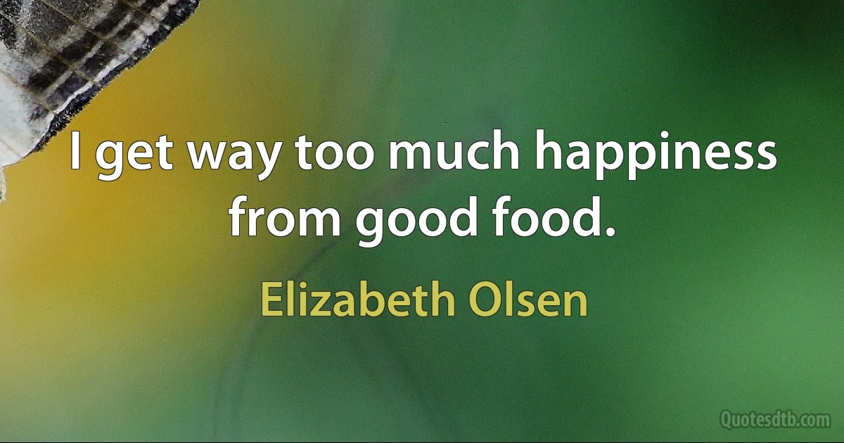 I get way too much happiness from good food. (Elizabeth Olsen)