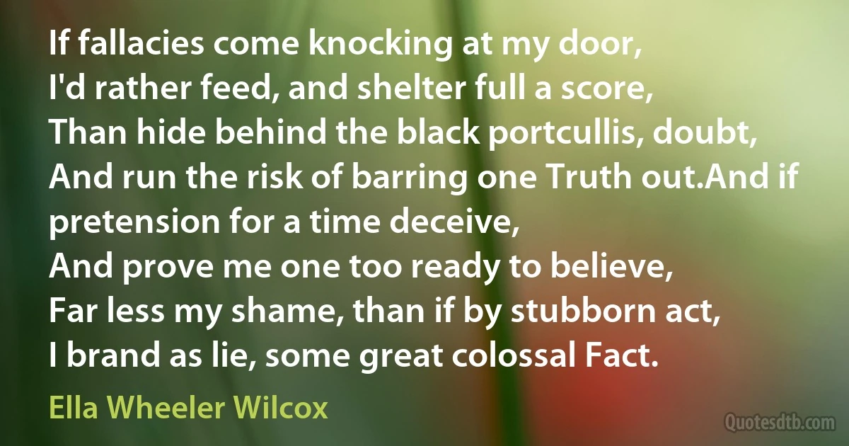 If fallacies come knocking at my door,
I'd rather feed, and shelter full a score,
Than hide behind the black portcullis, doubt,
And run the risk of barring one Truth out.And if pretension for a time deceive,
And prove me one too ready to believe,
Far less my shame, than if by stubborn act,
I brand as lie, some great colossal Fact. (Ella Wheeler Wilcox)