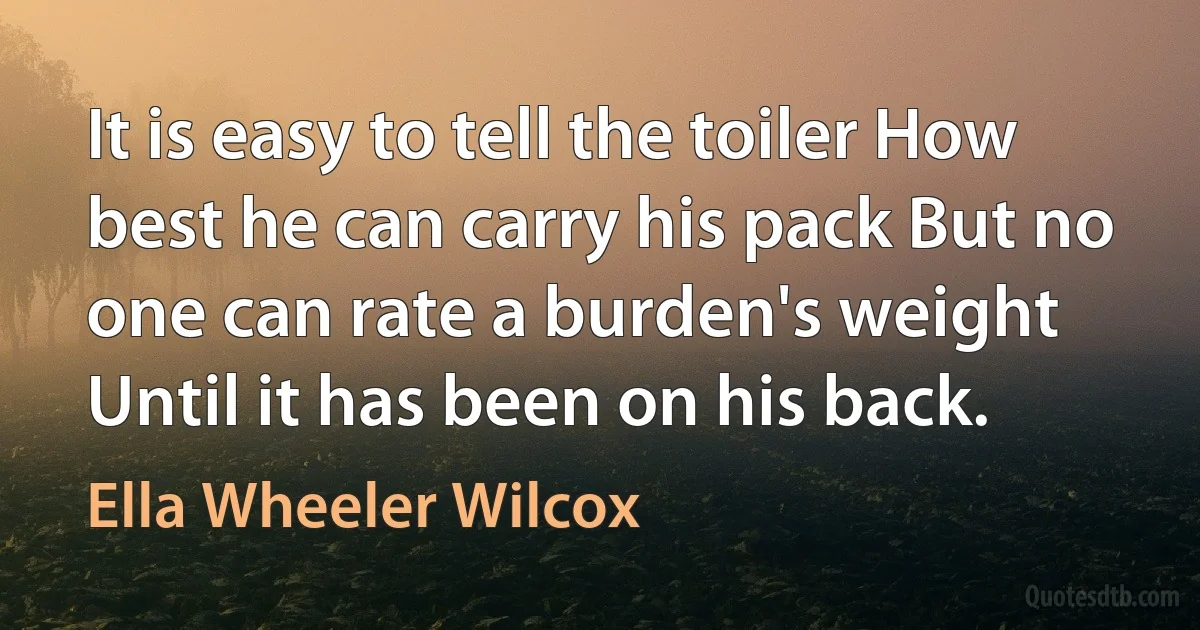 It is easy to tell the toiler How best he can carry his pack But no one can rate a burden's weight Until it has been on his back. (Ella Wheeler Wilcox)