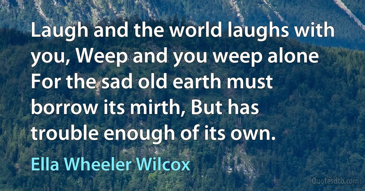 Laugh and the world laughs with you, Weep and you weep alone For the sad old earth must borrow its mirth, But has trouble enough of its own. (Ella Wheeler Wilcox)