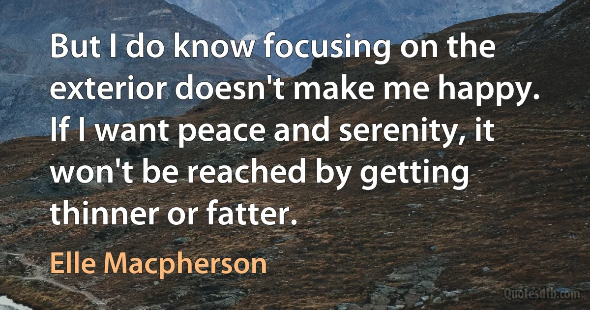 But I do know focusing on the exterior doesn't make me happy. If I want peace and serenity, it won't be reached by getting thinner or fatter. (Elle Macpherson)