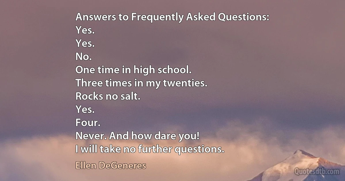 Answers to Frequently Asked Questions:
Yes.
Yes.
No.
One time in high school.
Three times in my twenties.
Rocks no salt.
Yes.
Four.
Never. And how dare you!
I will take no further questions. (Ellen DeGeneres)