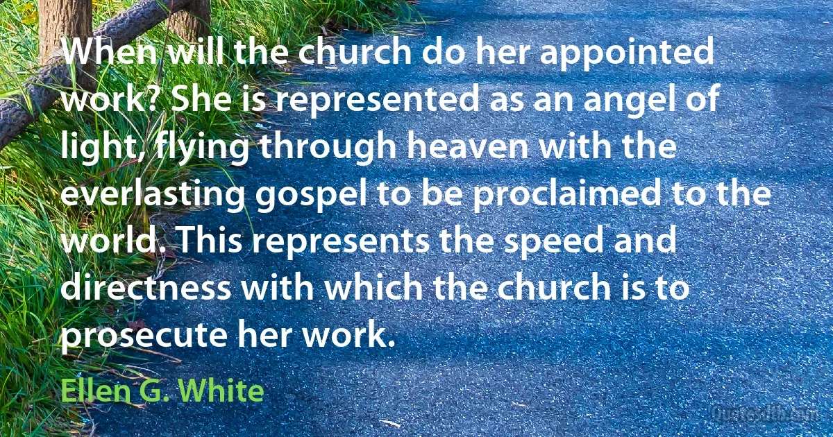 When will the church do her appointed work? She is represented as an angel of light, flying through heaven with the everlasting gospel to be proclaimed to the world. This represents the speed and directness with which the church is to prosecute her work. (Ellen G. White)