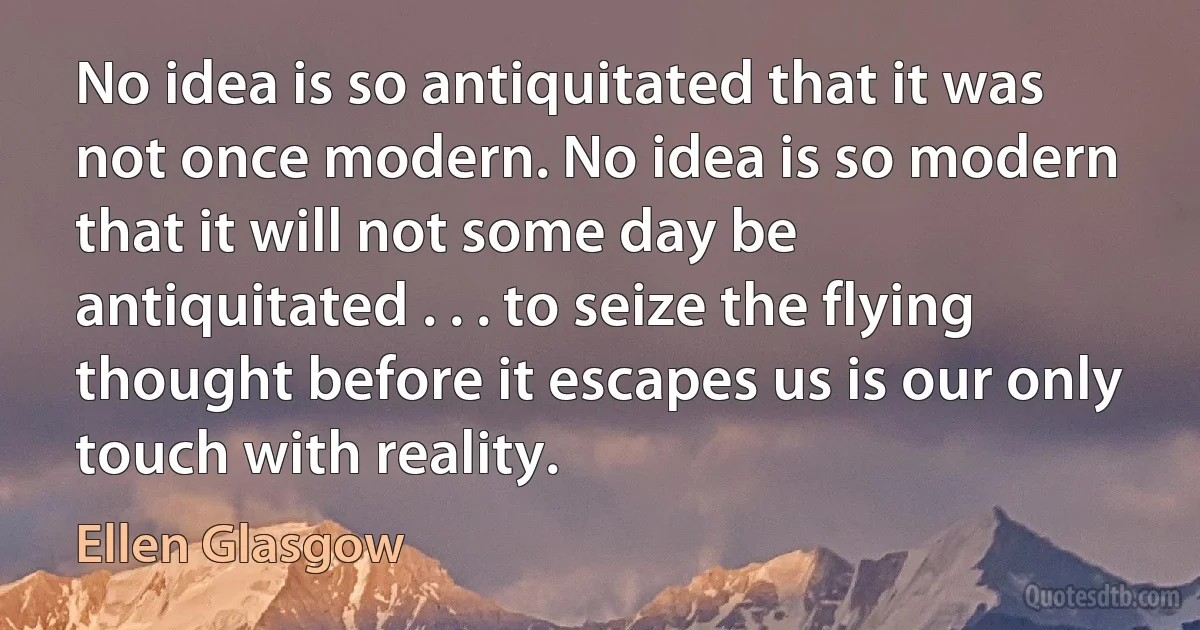 No idea is so antiquitated that it was not once modern. No idea is so modern that it will not some day be antiquitated . . . to seize the flying thought before it escapes us is our only touch with reality. (Ellen Glasgow)