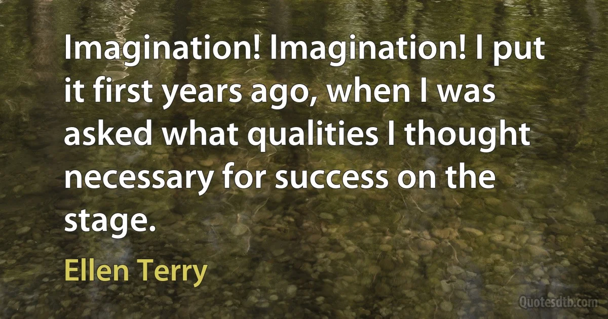 Imagination! Imagination! I put it first years ago, when I was asked what qualities I thought necessary for success on the stage. (Ellen Terry)