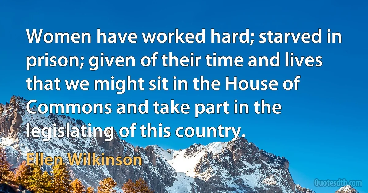 Women have worked hard; starved in prison; given of their time and lives that we might sit in the House of Commons and take part in the legislating of this country. (Ellen Wilkinson)