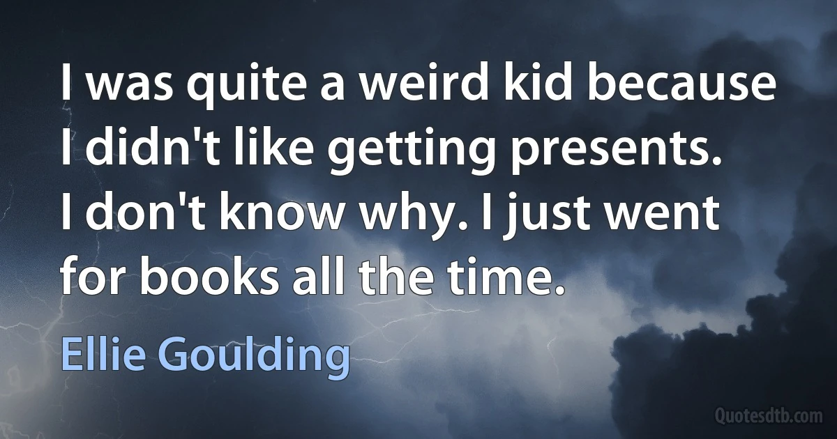 I was quite a weird kid because I didn't like getting presents. I don't know why. I just went for books all the time. (Ellie Goulding)