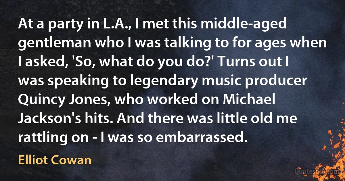 At a party in L.A., I met this middle-aged gentleman who I was talking to for ages when I asked, 'So, what do you do?' Turns out I was speaking to legendary music producer Quincy Jones, who worked on Michael Jackson's hits. And there was little old me rattling on - I was so embarrassed. (Elliot Cowan)