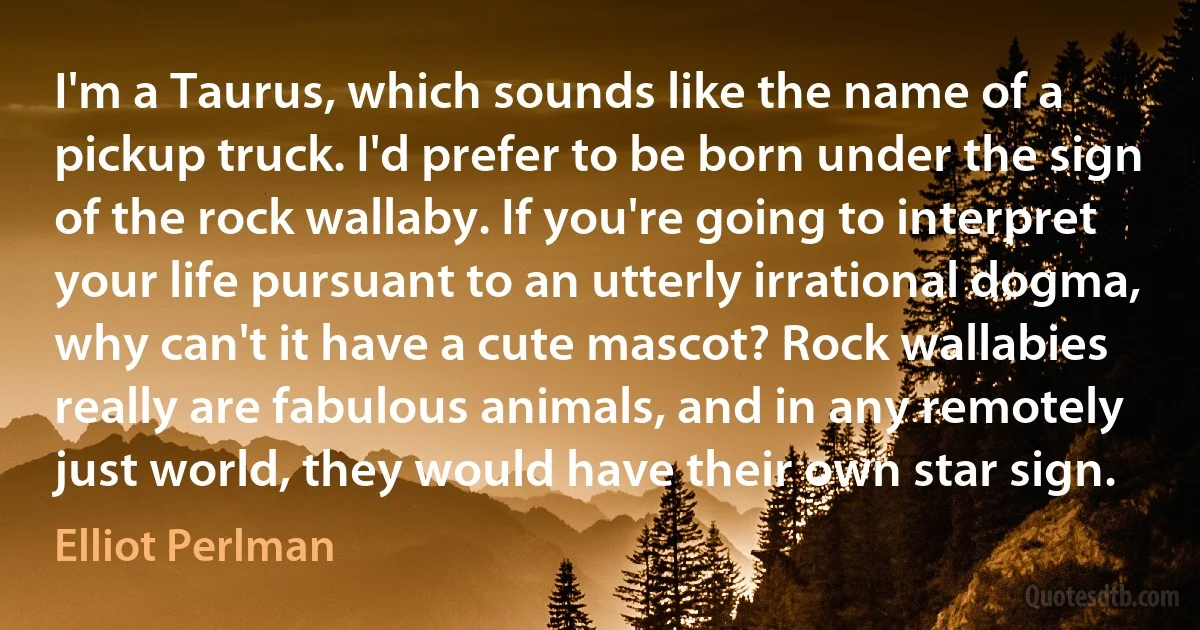 I'm a Taurus, which sounds like the name of a pickup truck. I'd prefer to be born under the sign of the rock wallaby. If you're going to interpret your life pursuant to an utterly irrational dogma, why can't it have a cute mascot? Rock wallabies really are fabulous animals, and in any remotely just world, they would have their own star sign. (Elliot Perlman)