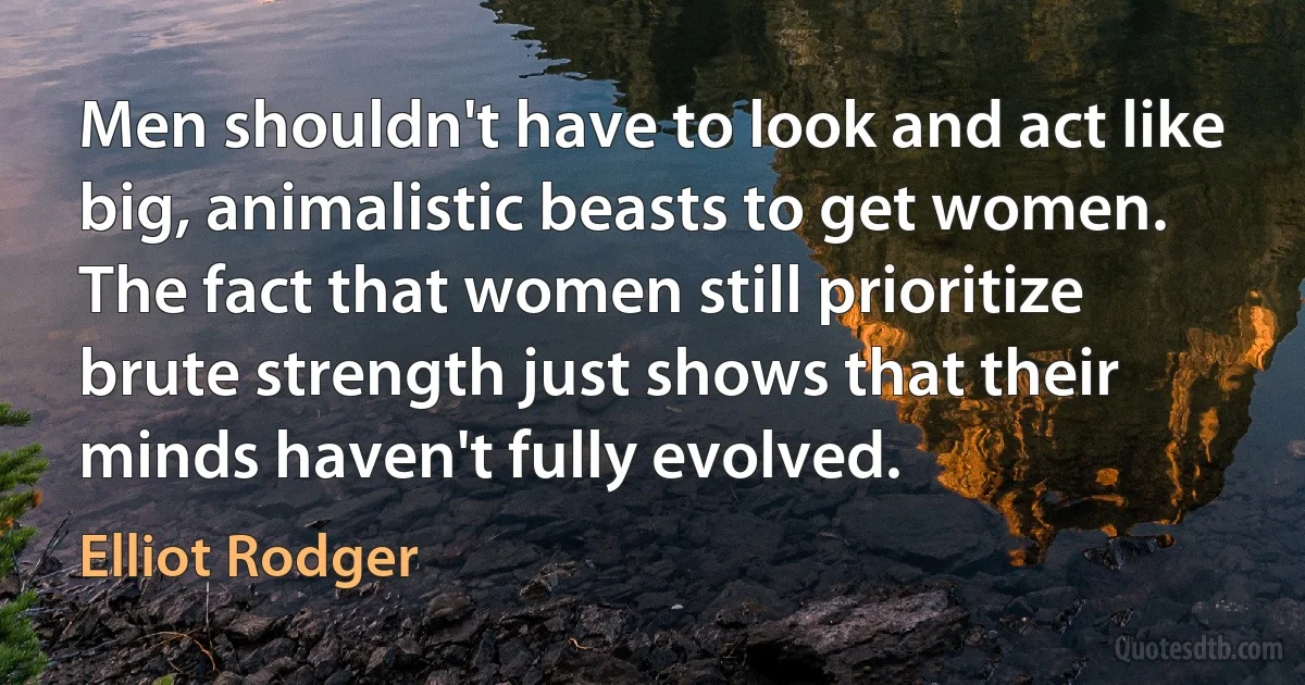 Men shouldn't have to look and act like big, animalistic beasts to get women. The fact that women still prioritize brute strength just shows that their minds haven't fully evolved. (Elliot Rodger)