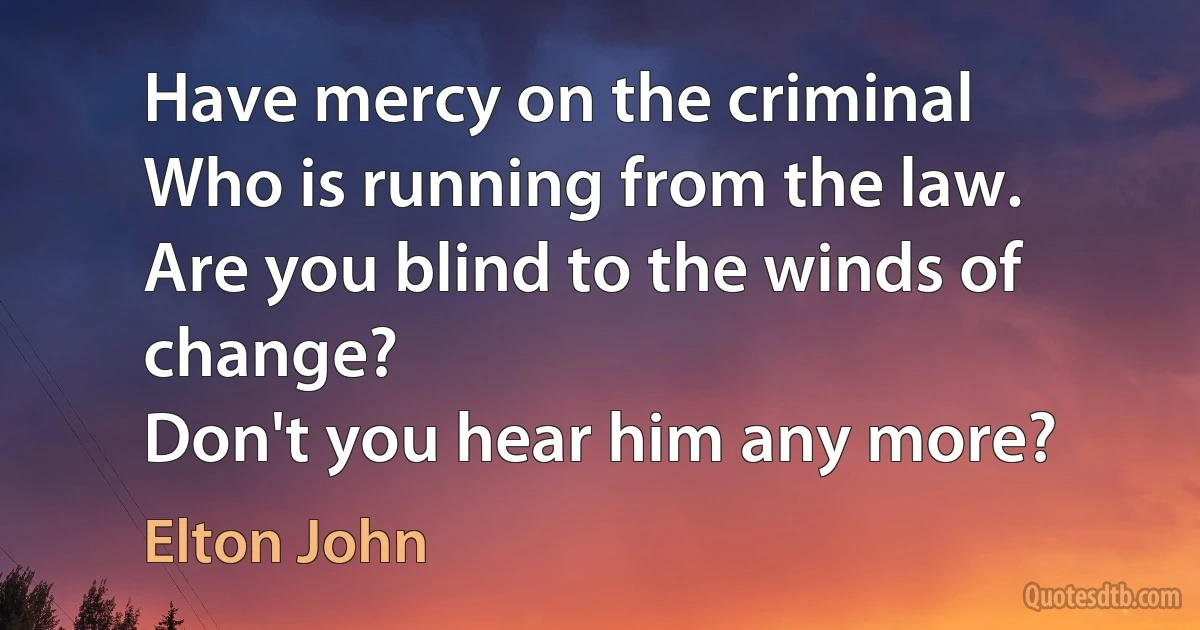 Have mercy on the criminal
Who is running from the law.
Are you blind to the winds of change?
Don't you hear him any more? (Elton John)