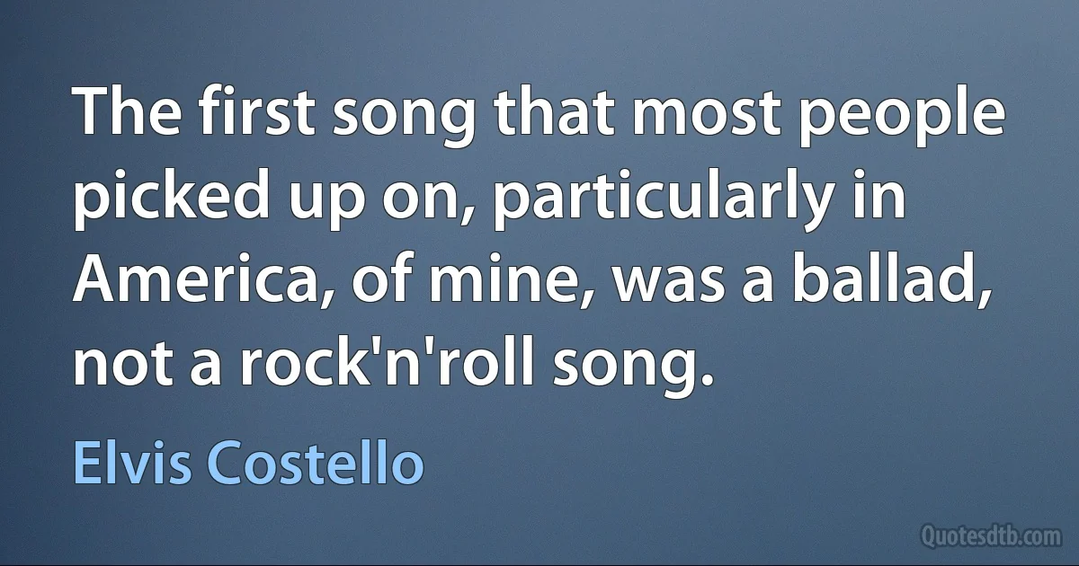 The first song that most people picked up on, particularly in America, of mine, was a ballad, not a rock'n'roll song. (Elvis Costello)