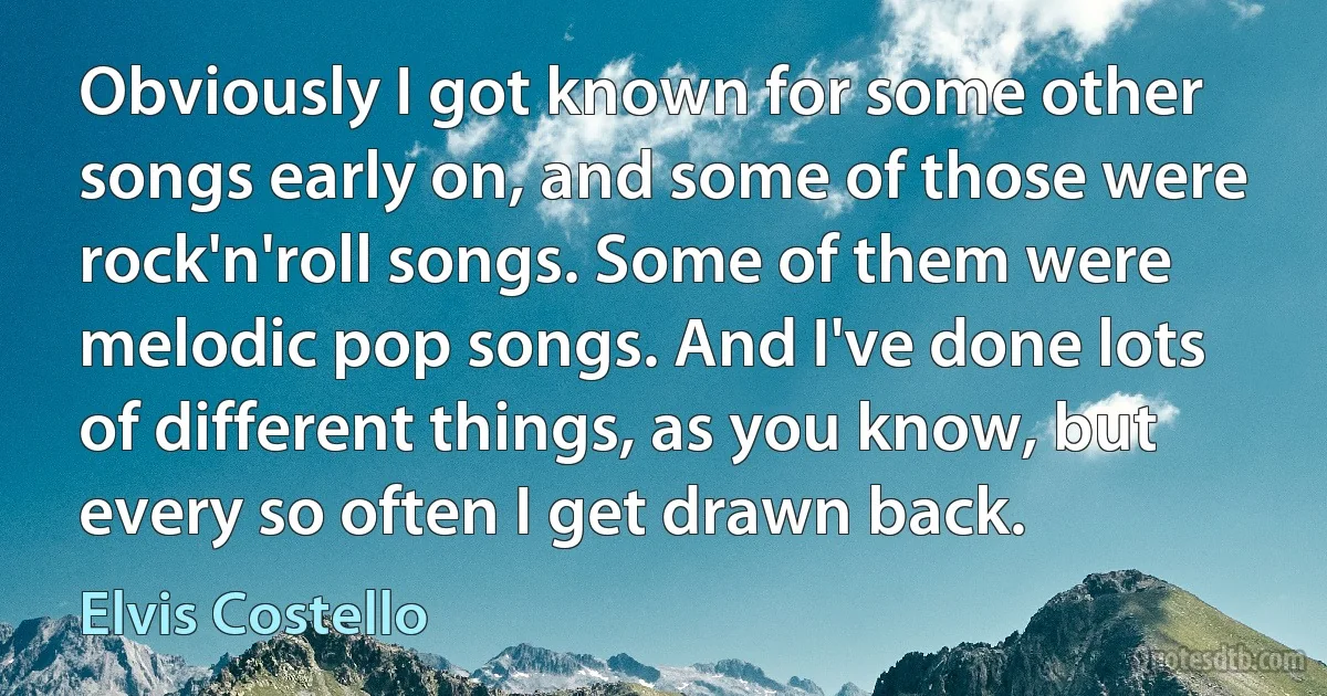 Obviously I got known for some other songs early on, and some of those were rock'n'roll songs. Some of them were melodic pop songs. And I've done lots of different things, as you know, but every so often I get drawn back. (Elvis Costello)