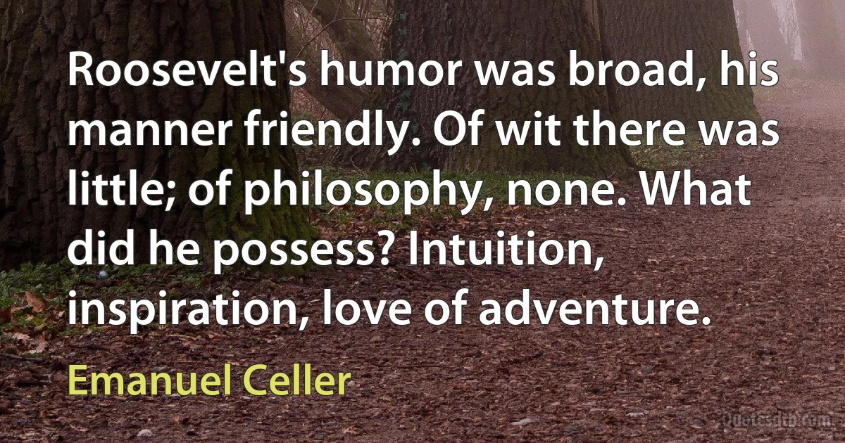 Roosevelt's humor was broad, his manner friendly. Of wit there was little; of philosophy, none. What did he possess? Intuition, inspiration, love of adventure. (Emanuel Celler)