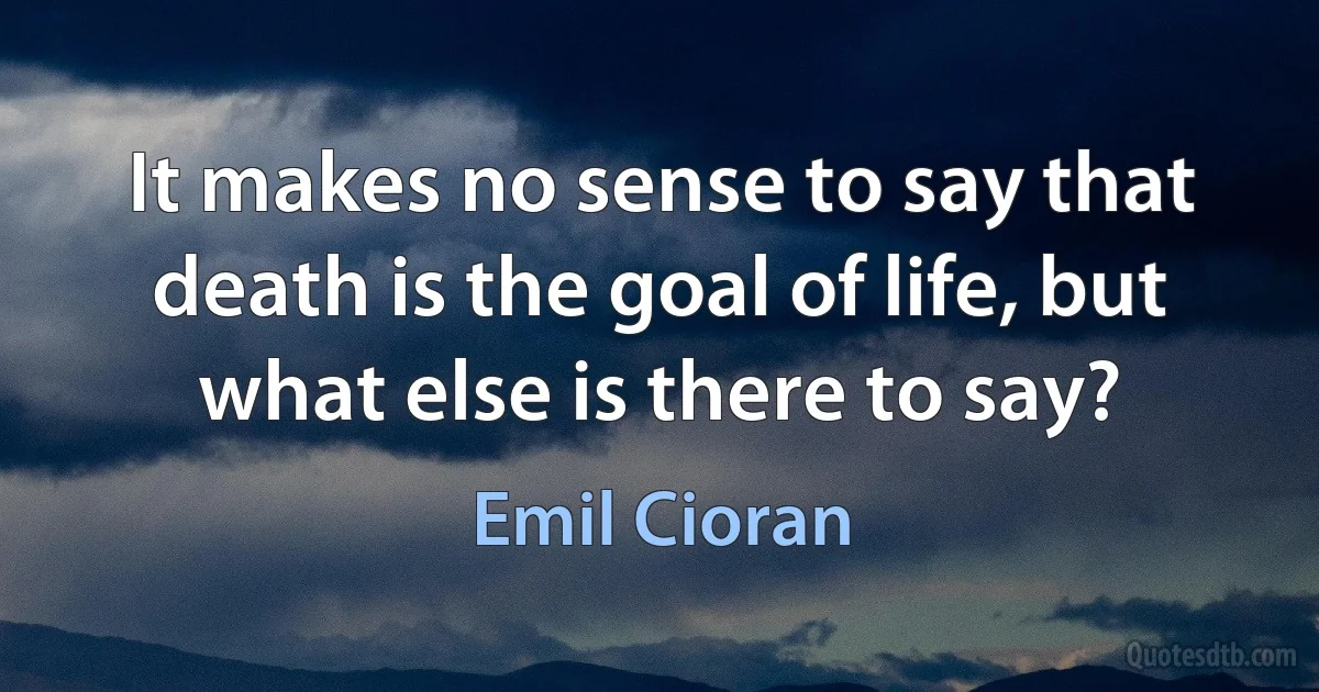 It makes no sense to say that death is the goal of life, but what else is there to say? (Emil Cioran)