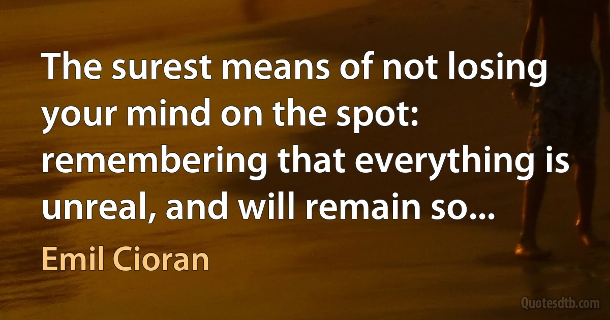 The surest means of not losing your mind on the spot: remembering that everything is unreal, and will remain so... (Emil Cioran)