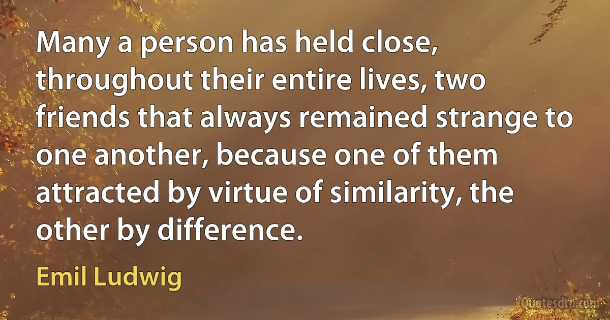 Many a person has held close, throughout their entire lives, two friends that always remained strange to one another, because one of them attracted by virtue of similarity, the other by difference. (Emil Ludwig)