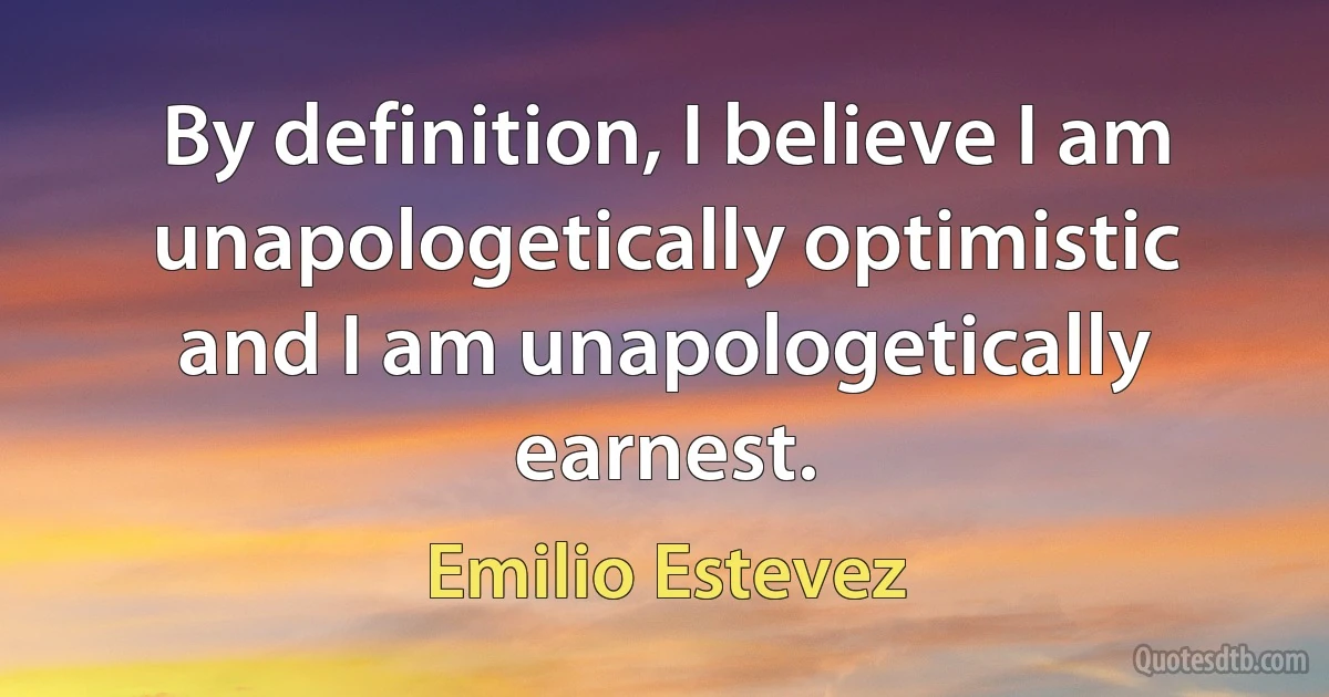 By definition, I believe I am unapologetically optimistic and I am unapologetically earnest. (Emilio Estevez)