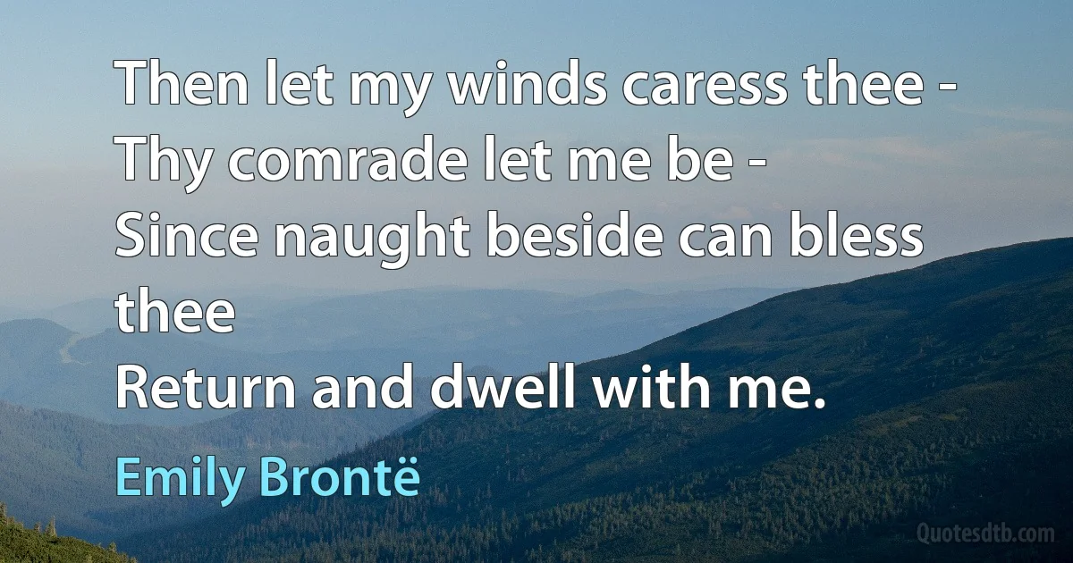 Then let my winds caress thee -
Thy comrade let me be -
Since naught beside can bless thee
Return and dwell with me. (Emily Brontë)