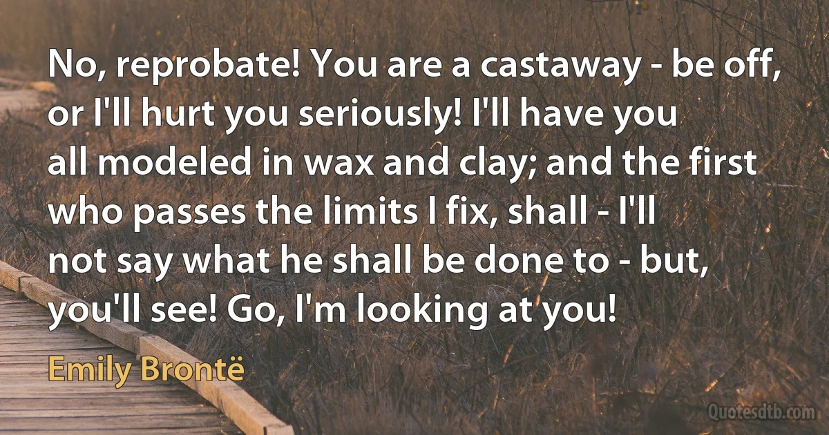 No, reprobate! You are a castaway - be off, or I'll hurt you seriously! I'll have you all modeled in wax and clay; and the first who passes the limits I fix, shall - I'll not say what he shall be done to - but, you'll see! Go, I'm looking at you! (Emily Brontë)