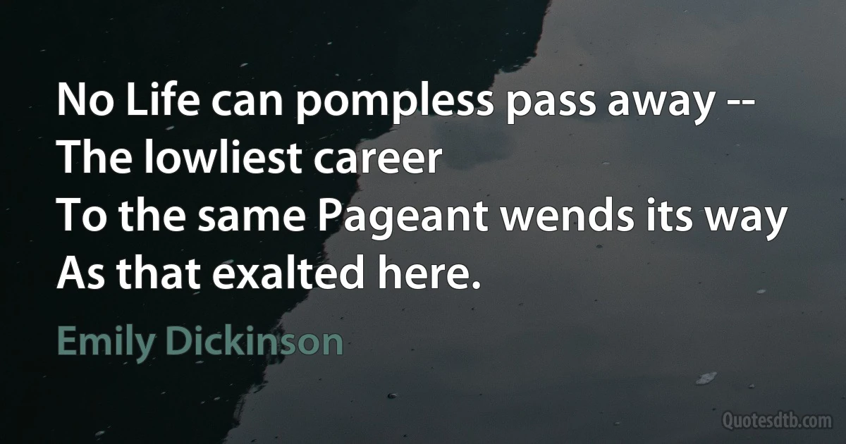 No Life can pompless pass away --
The lowliest career
To the same Pageant wends its way
As that exalted here. (Emily Dickinson)