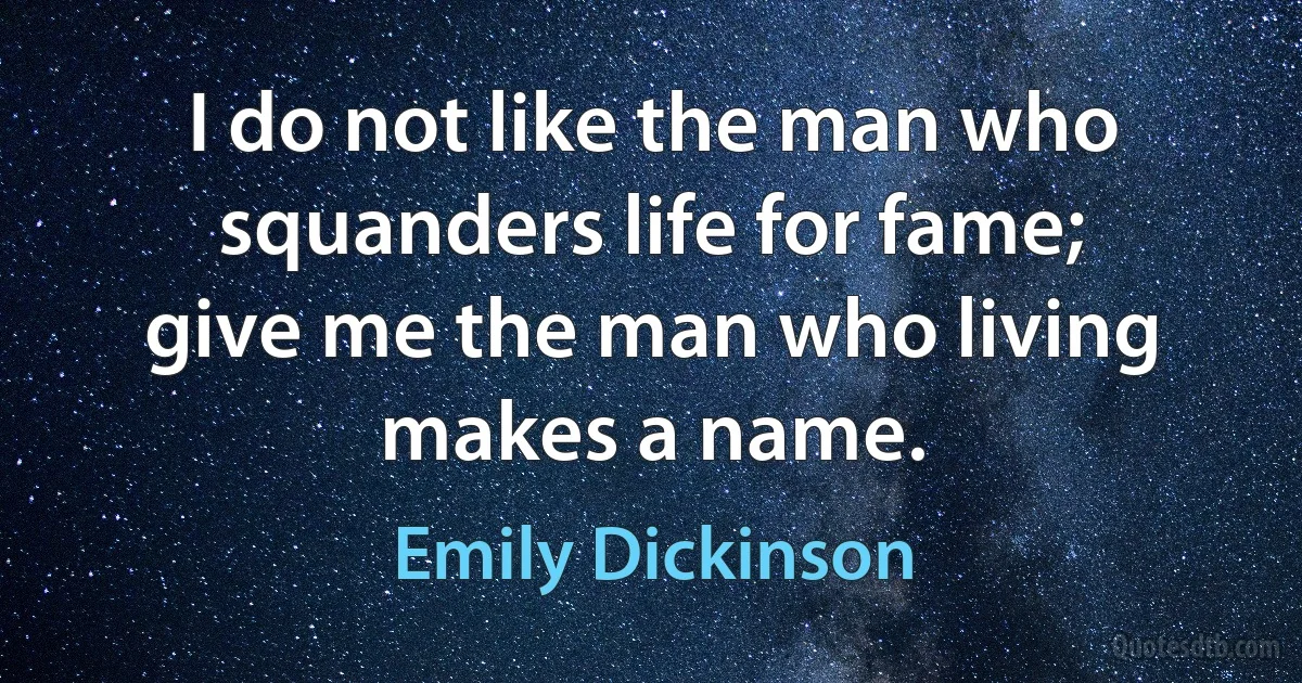 I do not like the man who squanders life for fame; give me the man who living makes a name. (Emily Dickinson)