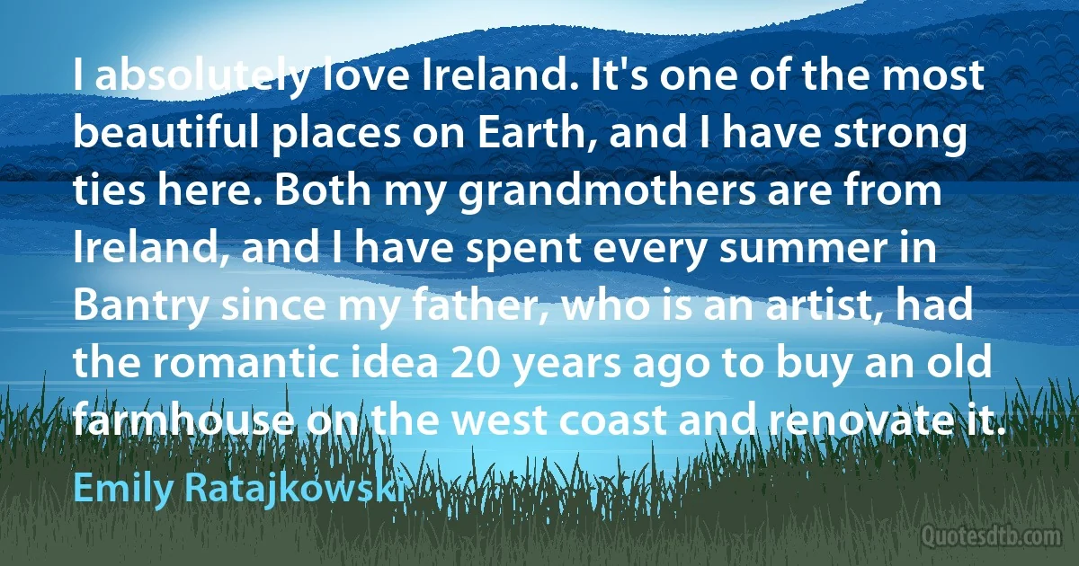 I absolutely love Ireland. It's one of the most beautiful places on Earth, and I have strong ties here. Both my grandmothers are from Ireland, and I have spent every summer in Bantry since my father, who is an artist, had the romantic idea 20 years ago to buy an old farmhouse on the west coast and renovate it. (Emily Ratajkowski)