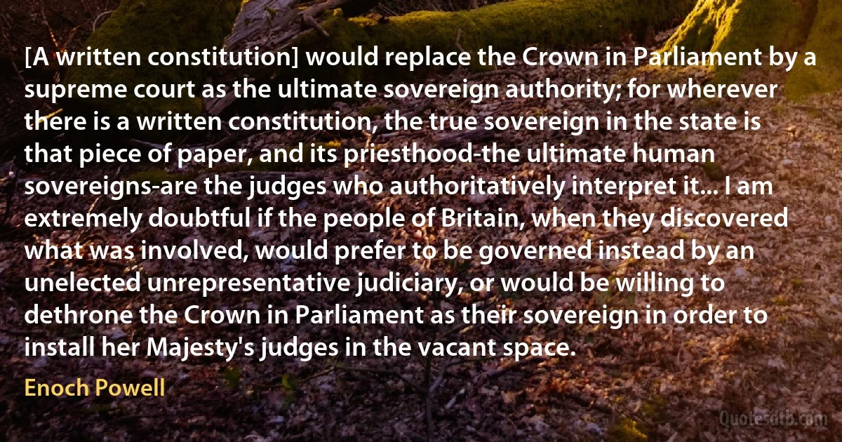 [A written constitution] would replace the Crown in Parliament by a supreme court as the ultimate sovereign authority; for wherever there is a written constitution, the true sovereign in the state is that piece of paper, and its priesthood-the ultimate human sovereigns-are the judges who authoritatively interpret it... I am extremely doubtful if the people of Britain, when they discovered what was involved, would prefer to be governed instead by an unelected unrepresentative judiciary, or would be willing to dethrone the Crown in Parliament as their sovereign in order to install her Majesty's judges in the vacant space. (Enoch Powell)