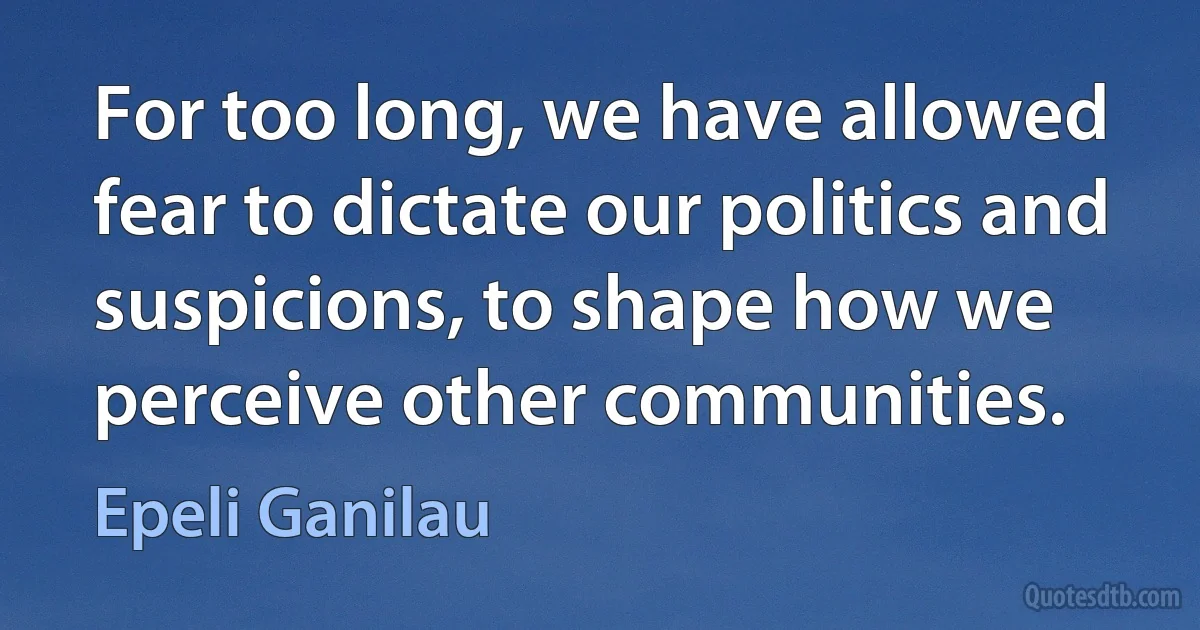 For too long, we have allowed fear to dictate our politics and suspicions, to shape how we perceive other communities. (Epeli Ganilau)