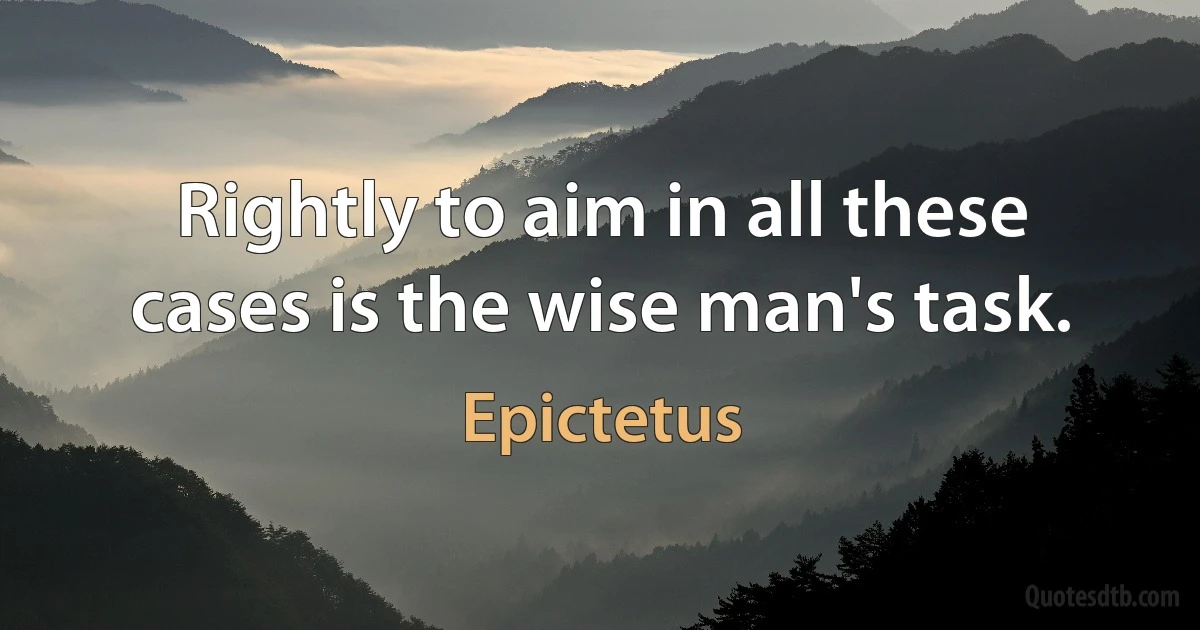 Rightly to aim in all these cases is the wise man's task. (Epictetus)